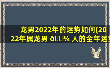 龙男2022年的运势如何(2022年属龙男 🌾 人的全年运势如何 🐴 )